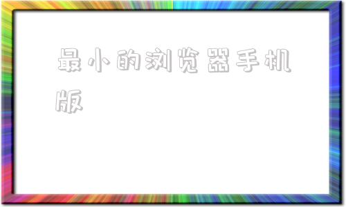 最小的浏览器手机版浏览器有哪些谷歌浏览器下载